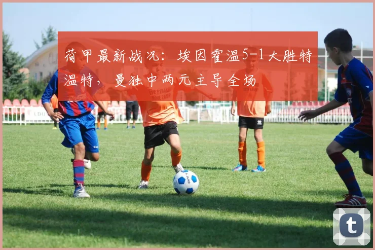 荷甲最新战况：埃因霍温5-1大胜特温特，曼独中两元主导全场
