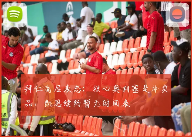 拜仁高层表态：核心奥利塞是非卖品，凯恩续约暂无时间表